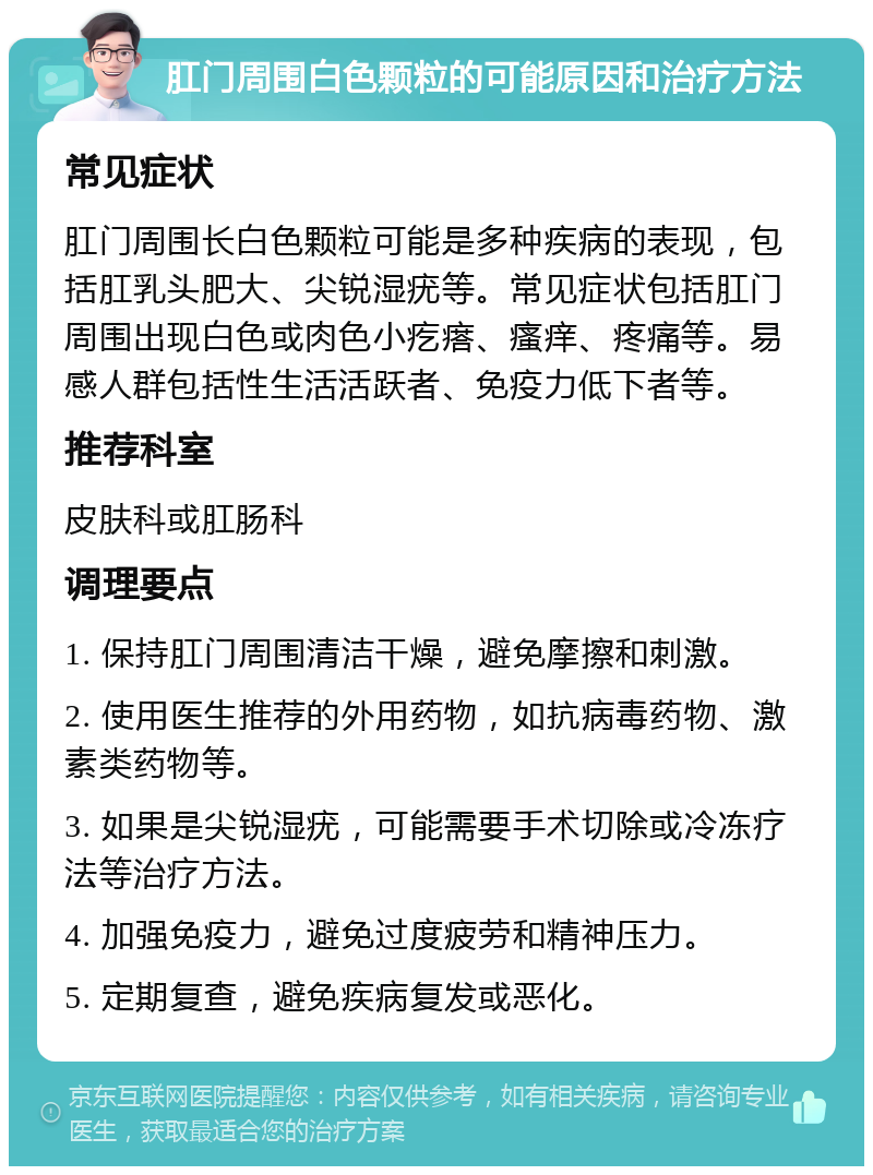 肛门周围白色颗粒的可能原因和治疗方法 常见症状 肛门周围长白色颗粒可能是多种疾病的表现，包括肛乳头肥大、尖锐湿疣等。常见症状包括肛门周围出现白色或肉色小疙瘩、瘙痒、疼痛等。易感人群包括性生活活跃者、免疫力低下者等。 推荐科室 皮肤科或肛肠科 调理要点 1. 保持肛门周围清洁干燥，避免摩擦和刺激。 2. 使用医生推荐的外用药物，如抗病毒药物、激素类药物等。 3. 如果是尖锐湿疣，可能需要手术切除或冷冻疗法等治疗方法。 4. 加强免疫力，避免过度疲劳和精神压力。 5. 定期复查，避免疾病复发或恶化。