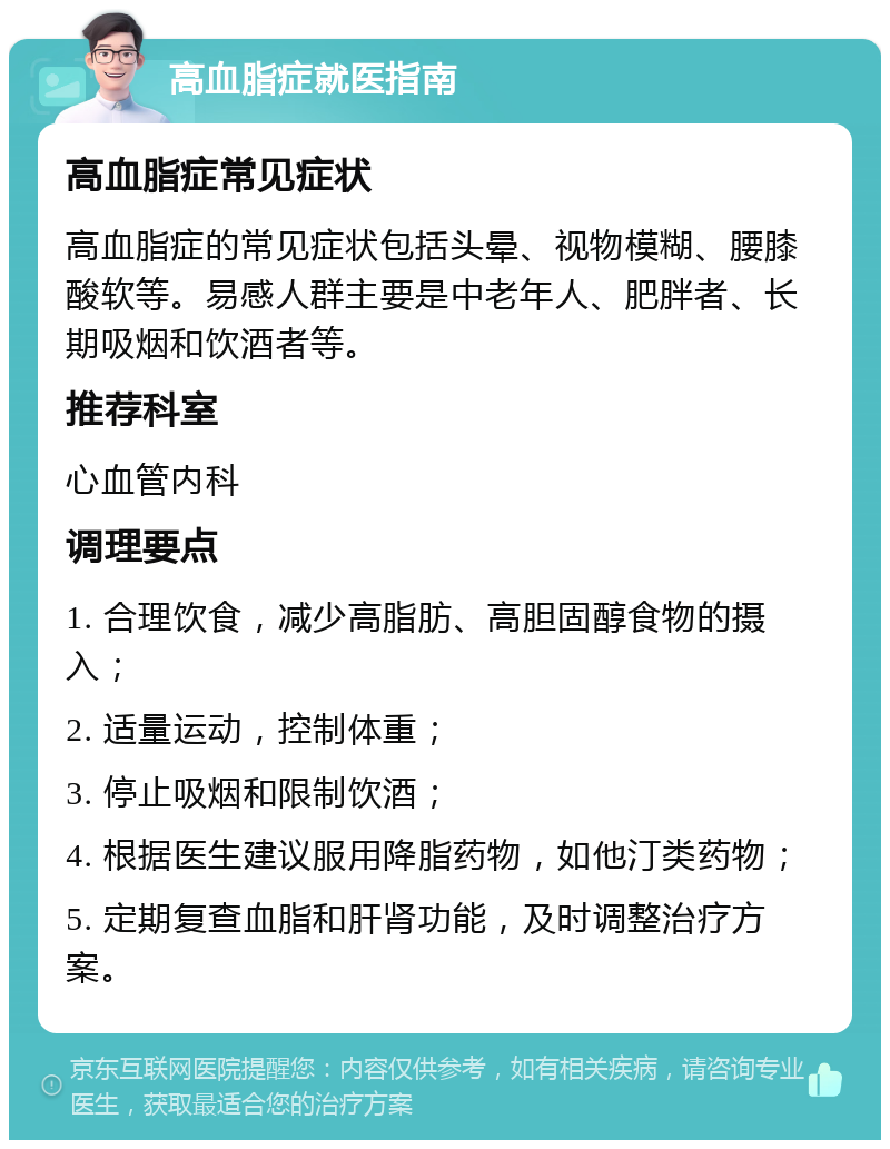 高血脂症就医指南 高血脂症常见症状 高血脂症的常见症状包括头晕、视物模糊、腰膝酸软等。易感人群主要是中老年人、肥胖者、长期吸烟和饮酒者等。 推荐科室 心血管内科 调理要点 1. 合理饮食，减少高脂肪、高胆固醇食物的摄入； 2. 适量运动，控制体重； 3. 停止吸烟和限制饮酒； 4. 根据医生建议服用降脂药物，如他汀类药物； 5. 定期复查血脂和肝肾功能，及时调整治疗方案。