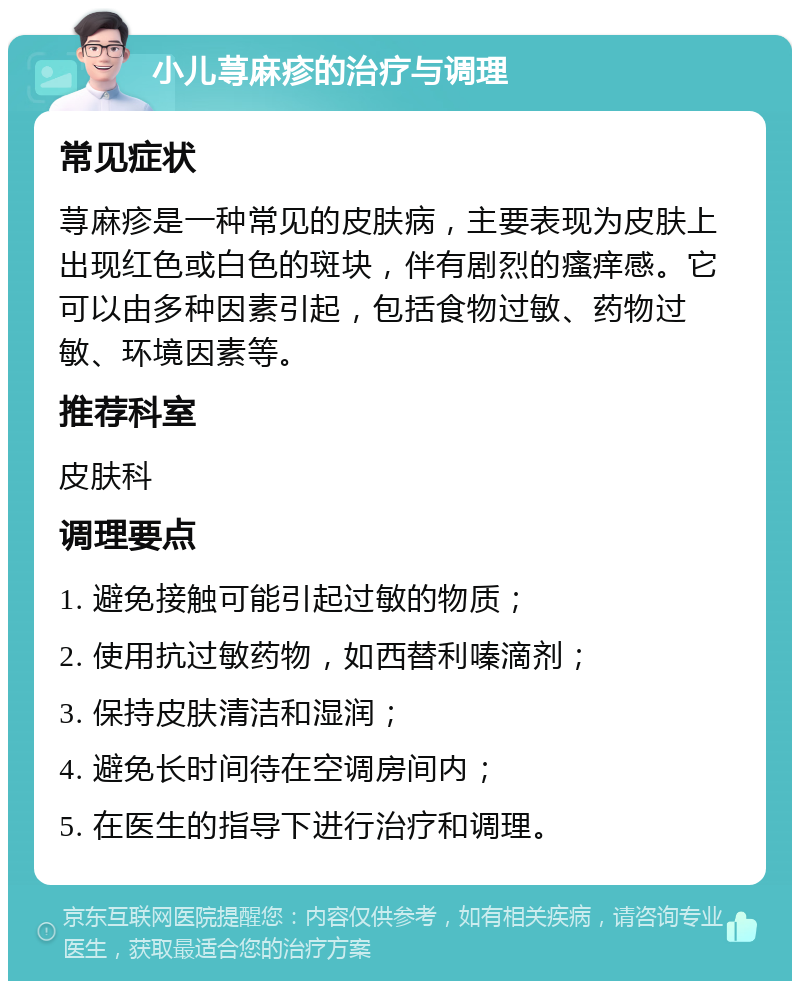 小儿荨麻疹的治疗与调理 常见症状 荨麻疹是一种常见的皮肤病，主要表现为皮肤上出现红色或白色的斑块，伴有剧烈的瘙痒感。它可以由多种因素引起，包括食物过敏、药物过敏、环境因素等。 推荐科室 皮肤科 调理要点 1. 避免接触可能引起过敏的物质； 2. 使用抗过敏药物，如西替利嗪滴剂； 3. 保持皮肤清洁和湿润； 4. 避免长时间待在空调房间内； 5. 在医生的指导下进行治疗和调理。