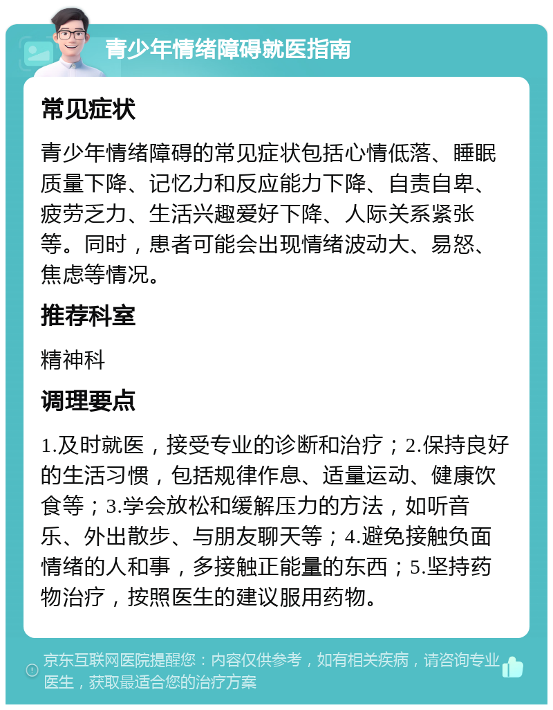 青少年情绪障碍就医指南 常见症状 青少年情绪障碍的常见症状包括心情低落、睡眠质量下降、记忆力和反应能力下降、自责自卑、疲劳乏力、生活兴趣爱好下降、人际关系紧张等。同时，患者可能会出现情绪波动大、易怒、焦虑等情况。 推荐科室 精神科 调理要点 1.及时就医，接受专业的诊断和治疗；2.保持良好的生活习惯，包括规律作息、适量运动、健康饮食等；3.学会放松和缓解压力的方法，如听音乐、外出散步、与朋友聊天等；4.避免接触负面情绪的人和事，多接触正能量的东西；5.坚持药物治疗，按照医生的建议服用药物。