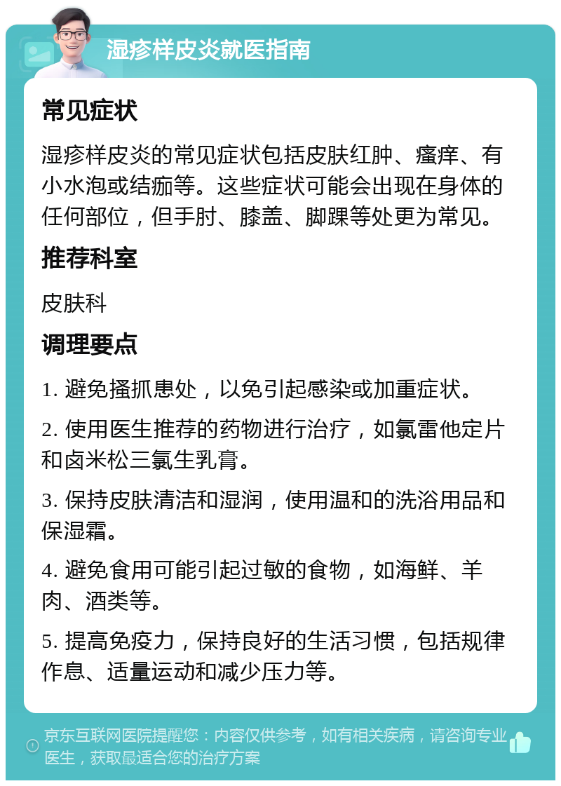 湿疹样皮炎就医指南 常见症状 湿疹样皮炎的常见症状包括皮肤红肿、瘙痒、有小水泡或结痂等。这些症状可能会出现在身体的任何部位，但手肘、膝盖、脚踝等处更为常见。 推荐科室 皮肤科 调理要点 1. 避免搔抓患处，以免引起感染或加重症状。 2. 使用医生推荐的药物进行治疗，如氯雷他定片和卤米松三氯生乳膏。 3. 保持皮肤清洁和湿润，使用温和的洗浴用品和保湿霜。 4. 避免食用可能引起过敏的食物，如海鲜、羊肉、酒类等。 5. 提高免疫力，保持良好的生活习惯，包括规律作息、适量运动和减少压力等。