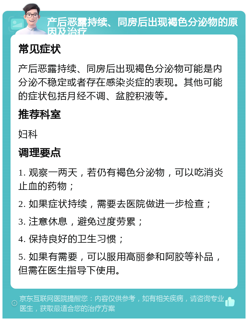 产后恶露持续、同房后出现褐色分泌物的原因及治疗 常见症状 产后恶露持续、同房后出现褐色分泌物可能是内分泌不稳定或者存在感染炎症的表现。其他可能的症状包括月经不调、盆腔积液等。 推荐科室 妇科 调理要点 1. 观察一两天，若仍有褐色分泌物，可以吃消炎止血的药物； 2. 如果症状持续，需要去医院做进一步检查； 3. 注意休息，避免过度劳累； 4. 保持良好的卫生习惯； 5. 如果有需要，可以服用高丽参和阿胶等补品，但需在医生指导下使用。