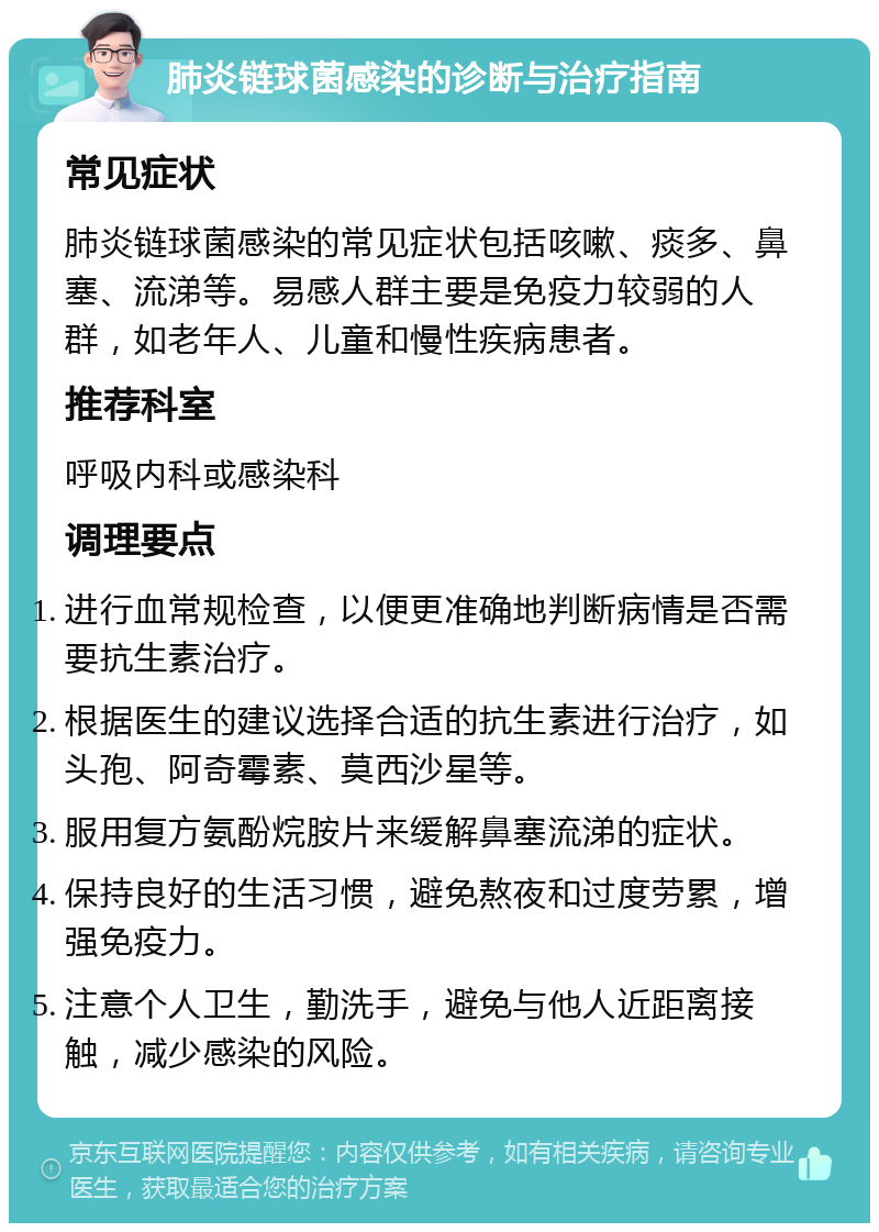 肺炎链球菌感染的诊断与治疗指南 常见症状 肺炎链球菌感染的常见症状包括咳嗽、痰多、鼻塞、流涕等。易感人群主要是免疫力较弱的人群，如老年人、儿童和慢性疾病患者。 推荐科室 呼吸内科或感染科 调理要点 进行血常规检查，以便更准确地判断病情是否需要抗生素治疗。 根据医生的建议选择合适的抗生素进行治疗，如头孢、阿奇霉素、莫西沙星等。 服用复方氨酚烷胺片来缓解鼻塞流涕的症状。 保持良好的生活习惯，避免熬夜和过度劳累，增强免疫力。 注意个人卫生，勤洗手，避免与他人近距离接触，减少感染的风险。