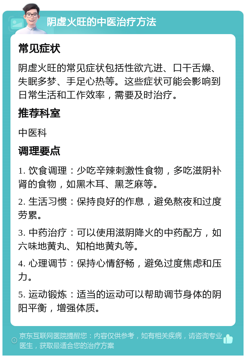 阴虚火旺的中医治疗方法 常见症状 阴虚火旺的常见症状包括性欲亢进、口干舌燥、失眠多梦、手足心热等。这些症状可能会影响到日常生活和工作效率，需要及时治疗。 推荐科室 中医科 调理要点 1. 饮食调理：少吃辛辣刺激性食物，多吃滋阴补肾的食物，如黑木耳、黑芝麻等。 2. 生活习惯：保持良好的作息，避免熬夜和过度劳累。 3. 中药治疗：可以使用滋阴降火的中药配方，如六味地黄丸、知柏地黄丸等。 4. 心理调节：保持心情舒畅，避免过度焦虑和压力。 5. 运动锻炼：适当的运动可以帮助调节身体的阴阳平衡，增强体质。