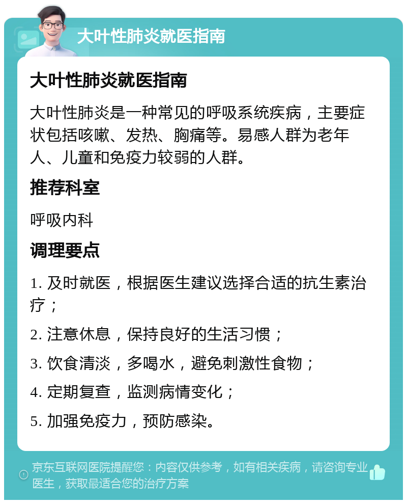 大叶性肺炎就医指南 大叶性肺炎就医指南 大叶性肺炎是一种常见的呼吸系统疾病，主要症状包括咳嗽、发热、胸痛等。易感人群为老年人、儿童和免疫力较弱的人群。 推荐科室 呼吸内科 调理要点 1. 及时就医，根据医生建议选择合适的抗生素治疗； 2. 注意休息，保持良好的生活习惯； 3. 饮食清淡，多喝水，避免刺激性食物； 4. 定期复查，监测病情变化； 5. 加强免疫力，预防感染。