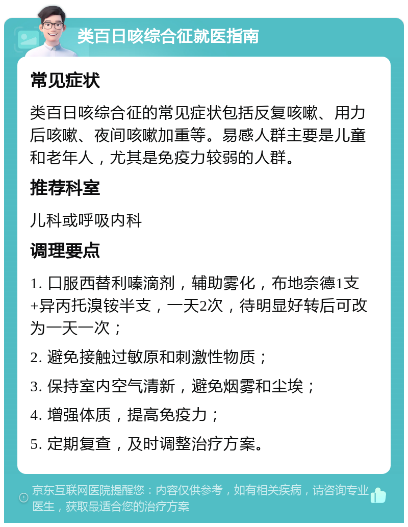 类百日咳综合征就医指南 常见症状 类百日咳综合征的常见症状包括反复咳嗽、用力后咳嗽、夜间咳嗽加重等。易感人群主要是儿童和老年人，尤其是免疫力较弱的人群。 推荐科室 儿科或呼吸内科 调理要点 1. 口服西替利嗪滴剂，辅助雾化，布地奈德1支+异丙托溴铵半支，一天2次，待明显好转后可改为一天一次； 2. 避免接触过敏原和刺激性物质； 3. 保持室内空气清新，避免烟雾和尘埃； 4. 增强体质，提高免疫力； 5. 定期复查，及时调整治疗方案。