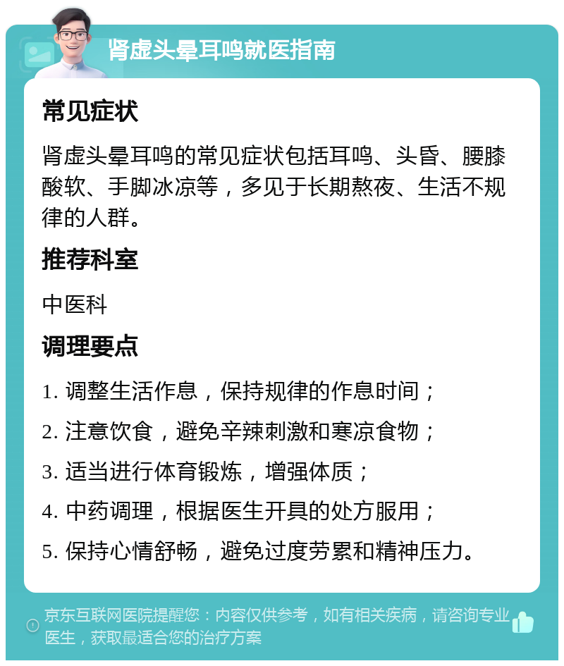 肾虚头晕耳鸣就医指南 常见症状 肾虚头晕耳鸣的常见症状包括耳鸣、头昏、腰膝酸软、手脚冰凉等，多见于长期熬夜、生活不规律的人群。 推荐科室 中医科 调理要点 1. 调整生活作息，保持规律的作息时间； 2. 注意饮食，避免辛辣刺激和寒凉食物； 3. 适当进行体育锻炼，增强体质； 4. 中药调理，根据医生开具的处方服用； 5. 保持心情舒畅，避免过度劳累和精神压力。