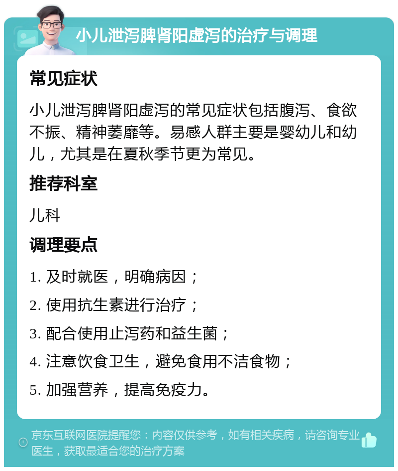 小儿泄泻脾肾阳虚泻的治疗与调理 常见症状 小儿泄泻脾肾阳虚泻的常见症状包括腹泻、食欲不振、精神萎靡等。易感人群主要是婴幼儿和幼儿，尤其是在夏秋季节更为常见。 推荐科室 儿科 调理要点 1. 及时就医，明确病因； 2. 使用抗生素进行治疗； 3. 配合使用止泻药和益生菌； 4. 注意饮食卫生，避免食用不洁食物； 5. 加强营养，提高免疫力。