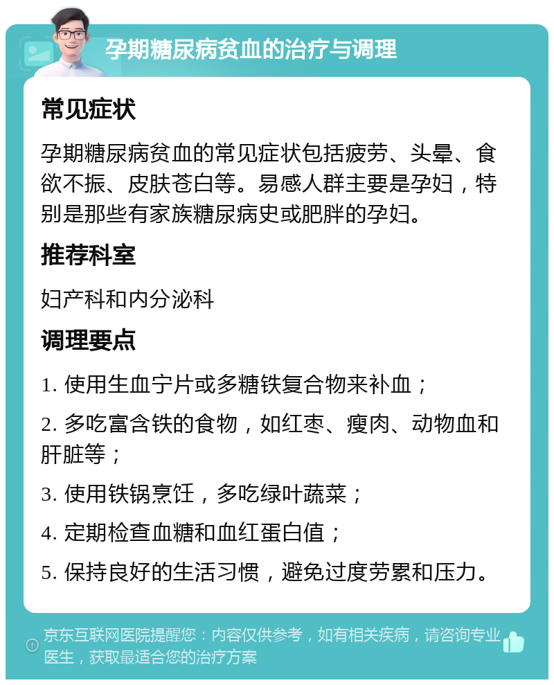 孕期糖尿病贫血的治疗与调理 常见症状 孕期糖尿病贫血的常见症状包括疲劳、头晕、食欲不振、皮肤苍白等。易感人群主要是孕妇，特别是那些有家族糖尿病史或肥胖的孕妇。 推荐科室 妇产科和内分泌科 调理要点 1. 使用生血宁片或多糖铁复合物来补血； 2. 多吃富含铁的食物，如红枣、瘦肉、动物血和肝脏等； 3. 使用铁锅烹饪，多吃绿叶蔬菜； 4. 定期检查血糖和血红蛋白值； 5. 保持良好的生活习惯，避免过度劳累和压力。