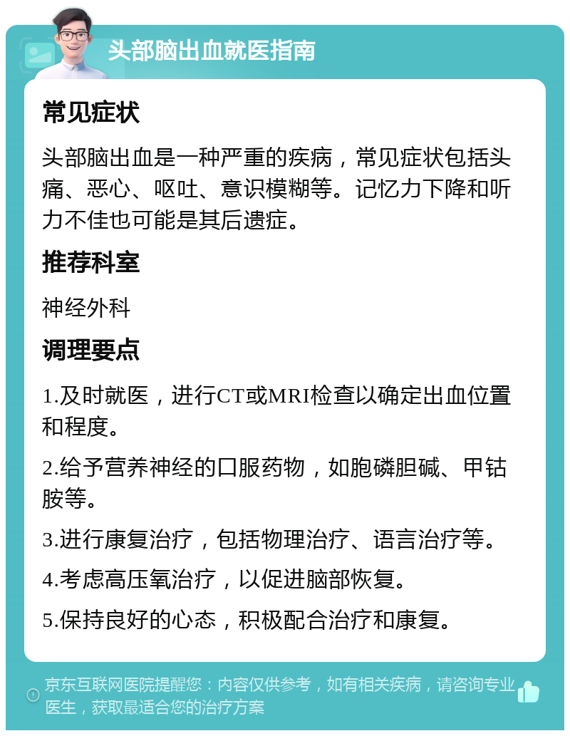 头部脑出血就医指南 常见症状 头部脑出血是一种严重的疾病，常见症状包括头痛、恶心、呕吐、意识模糊等。记忆力下降和听力不佳也可能是其后遗症。 推荐科室 神经外科 调理要点 1.及时就医，进行CT或MRI检查以确定出血位置和程度。 2.给予营养神经的口服药物，如胞磷胆碱、甲钴胺等。 3.进行康复治疗，包括物理治疗、语言治疗等。 4.考虑高压氧治疗，以促进脑部恢复。 5.保持良好的心态，积极配合治疗和康复。