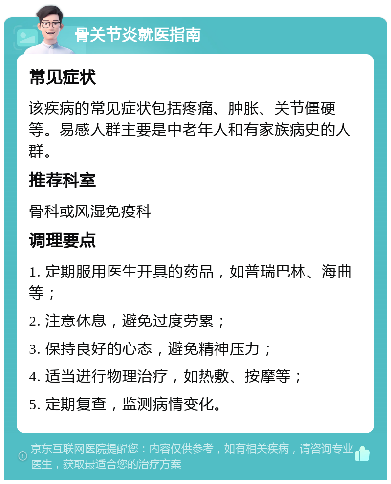 骨关节炎就医指南 常见症状 该疾病的常见症状包括疼痛、肿胀、关节僵硬等。易感人群主要是中老年人和有家族病史的人群。 推荐科室 骨科或风湿免疫科 调理要点 1. 定期服用医生开具的药品，如普瑞巴林、海曲等； 2. 注意休息，避免过度劳累； 3. 保持良好的心态，避免精神压力； 4. 适当进行物理治疗，如热敷、按摩等； 5. 定期复查，监测病情变化。