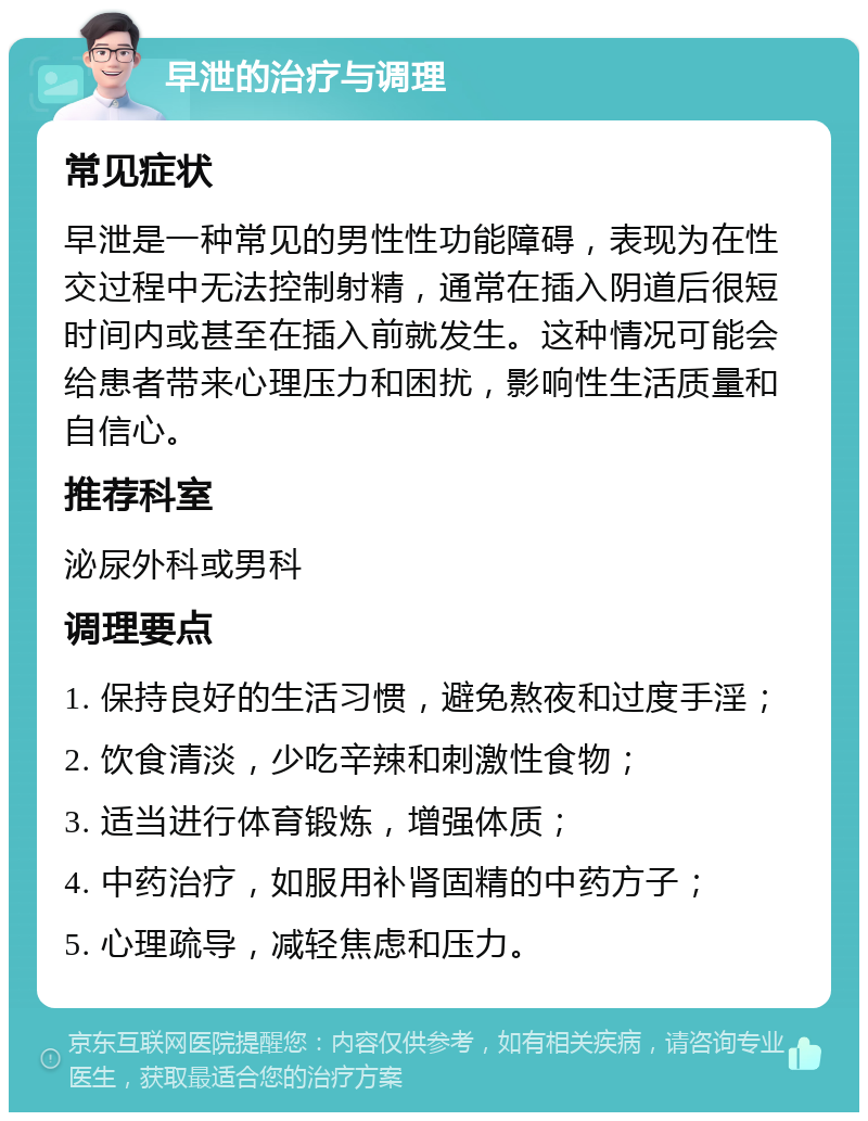 早泄的治疗与调理 常见症状 早泄是一种常见的男性性功能障碍，表现为在性交过程中无法控制射精，通常在插入阴道后很短时间内或甚至在插入前就发生。这种情况可能会给患者带来心理压力和困扰，影响性生活质量和自信心。 推荐科室 泌尿外科或男科 调理要点 1. 保持良好的生活习惯，避免熬夜和过度手淫； 2. 饮食清淡，少吃辛辣和刺激性食物； 3. 适当进行体育锻炼，增强体质； 4. 中药治疗，如服用补肾固精的中药方子； 5. 心理疏导，减轻焦虑和压力。