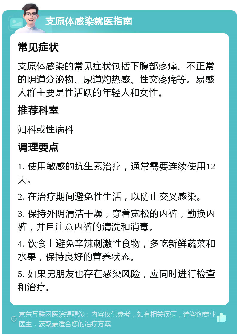 支原体感染就医指南 常见症状 支原体感染的常见症状包括下腹部疼痛、不正常的阴道分泌物、尿道灼热感、性交疼痛等。易感人群主要是性活跃的年轻人和女性。 推荐科室 妇科或性病科 调理要点 1. 使用敏感的抗生素治疗，通常需要连续使用12天。 2. 在治疗期间避免性生活，以防止交叉感染。 3. 保持外阴清洁干燥，穿着宽松的内裤，勤换内裤，并且注意内裤的清洗和消毒。 4. 饮食上避免辛辣刺激性食物，多吃新鲜蔬菜和水果，保持良好的营养状态。 5. 如果男朋友也存在感染风险，应同时进行检查和治疗。