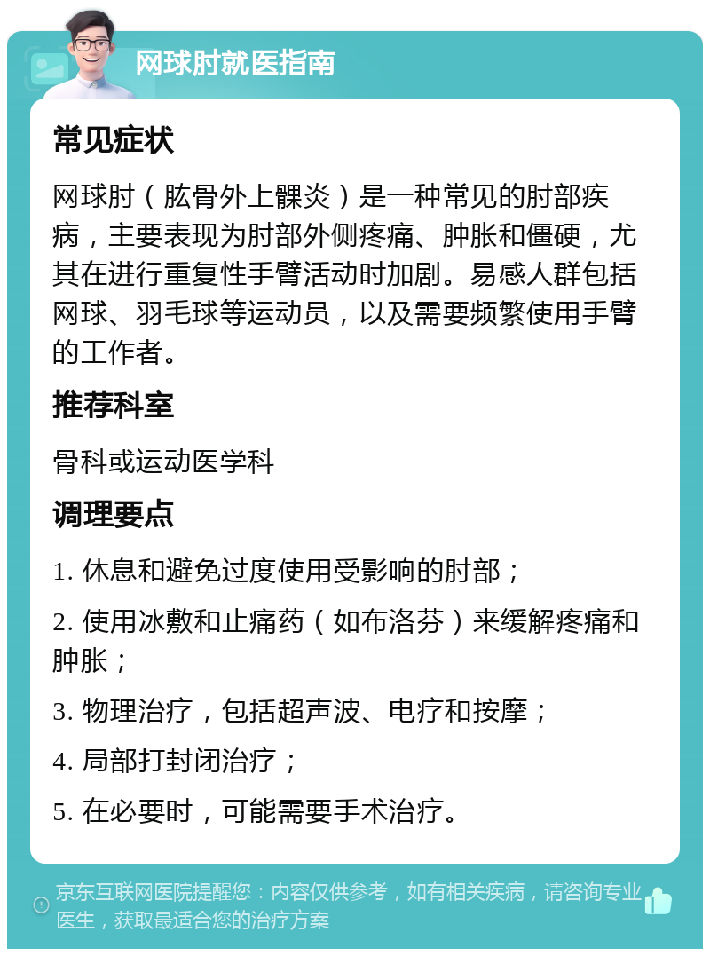 网球肘就医指南 常见症状 网球肘（肱骨外上髁炎）是一种常见的肘部疾病，主要表现为肘部外侧疼痛、肿胀和僵硬，尤其在进行重复性手臂活动时加剧。易感人群包括网球、羽毛球等运动员，以及需要频繁使用手臂的工作者。 推荐科室 骨科或运动医学科 调理要点 1. 休息和避免过度使用受影响的肘部； 2. 使用冰敷和止痛药（如布洛芬）来缓解疼痛和肿胀； 3. 物理治疗，包括超声波、电疗和按摩； 4. 局部打封闭治疗； 5. 在必要时，可能需要手术治疗。