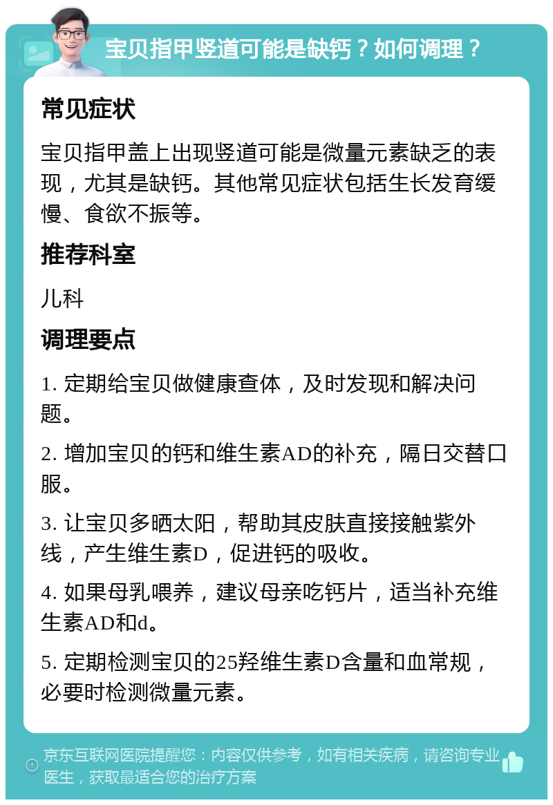 宝贝指甲竖道可能是缺钙？如何调理？ 常见症状 宝贝指甲盖上出现竖道可能是微量元素缺乏的表现，尤其是缺钙。其他常见症状包括生长发育缓慢、食欲不振等。 推荐科室 儿科 调理要点 1. 定期给宝贝做健康查体，及时发现和解决问题。 2. 增加宝贝的钙和维生素AD的补充，隔日交替口服。 3. 让宝贝多晒太阳，帮助其皮肤直接接触紫外线，产生维生素D，促进钙的吸收。 4. 如果母乳喂养，建议母亲吃钙片，适当补充维生素AD和d。 5. 定期检测宝贝的25羟维生素D含量和血常规，必要时检测微量元素。