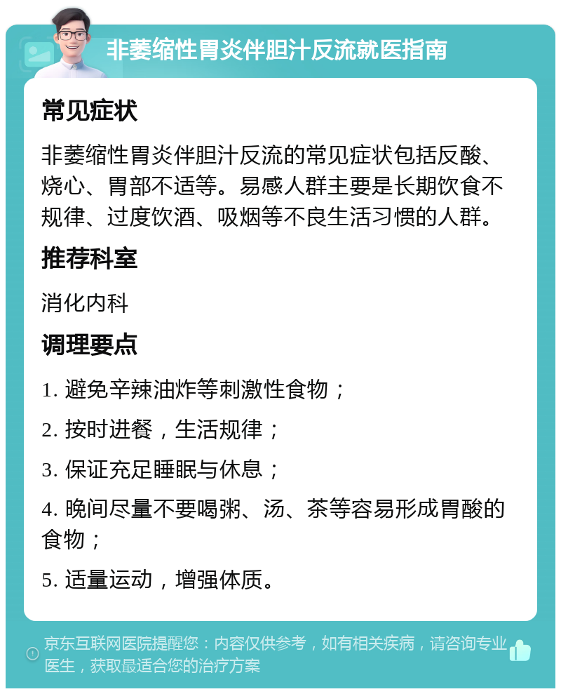 非萎缩性胃炎伴胆汁反流就医指南 常见症状 非萎缩性胃炎伴胆汁反流的常见症状包括反酸、烧心、胃部不适等。易感人群主要是长期饮食不规律、过度饮酒、吸烟等不良生活习惯的人群。 推荐科室 消化内科 调理要点 1. 避免辛辣油炸等刺激性食物； 2. 按时进餐，生活规律； 3. 保证充足睡眠与休息； 4. 晚间尽量不要喝粥、汤、茶等容易形成胃酸的食物； 5. 适量运动，增强体质。