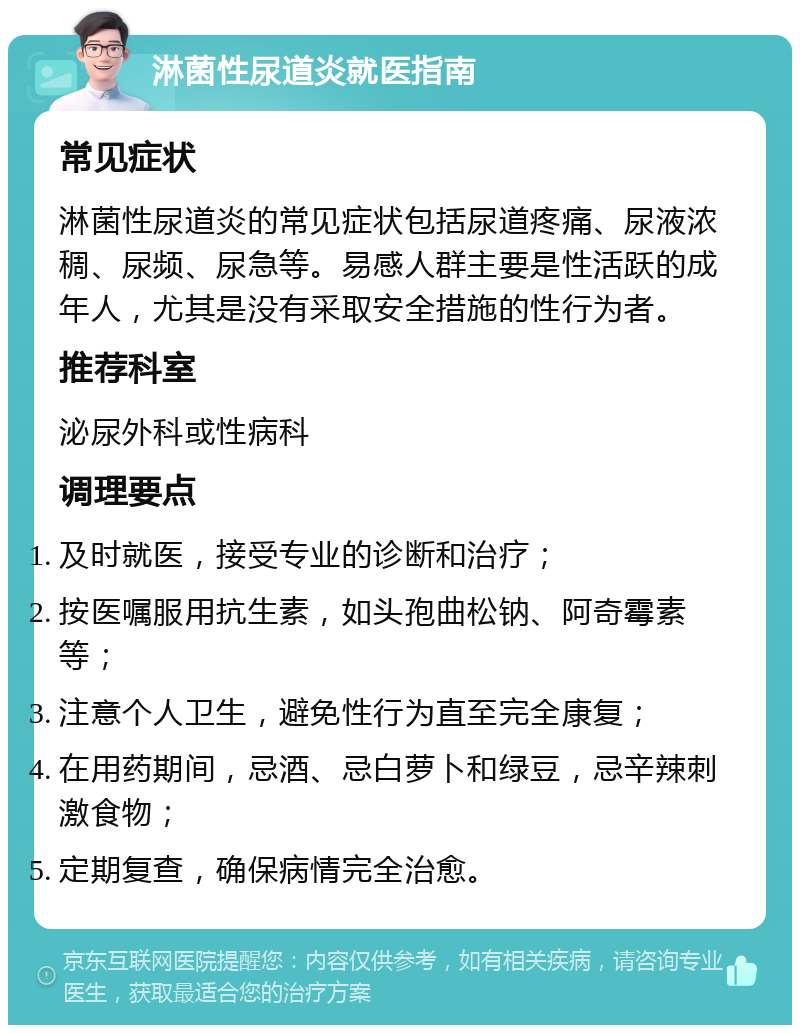 淋菌性尿道炎就医指南 常见症状 淋菌性尿道炎的常见症状包括尿道疼痛、尿液浓稠、尿频、尿急等。易感人群主要是性活跃的成年人，尤其是没有采取安全措施的性行为者。 推荐科室 泌尿外科或性病科 调理要点 及时就医，接受专业的诊断和治疗； 按医嘱服用抗生素，如头孢曲松钠、阿奇霉素等； 注意个人卫生，避免性行为直至完全康复； 在用药期间，忌酒、忌白萝卜和绿豆，忌辛辣刺激食物； 定期复查，确保病情完全治愈。