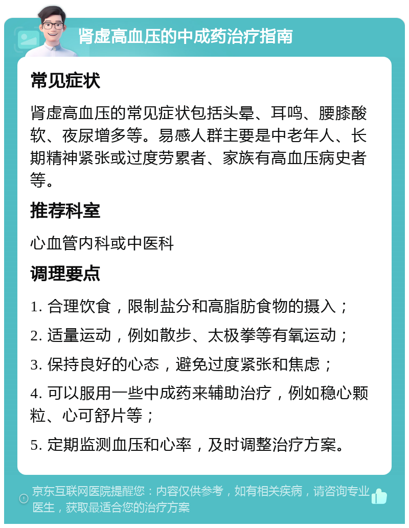 肾虚高血压的中成药治疗指南 常见症状 肾虚高血压的常见症状包括头晕、耳鸣、腰膝酸软、夜尿增多等。易感人群主要是中老年人、长期精神紧张或过度劳累者、家族有高血压病史者等。 推荐科室 心血管内科或中医科 调理要点 1. 合理饮食，限制盐分和高脂肪食物的摄入； 2. 适量运动，例如散步、太极拳等有氧运动； 3. 保持良好的心态，避免过度紧张和焦虑； 4. 可以服用一些中成药来辅助治疗，例如稳心颗粒、心可舒片等； 5. 定期监测血压和心率，及时调整治疗方案。