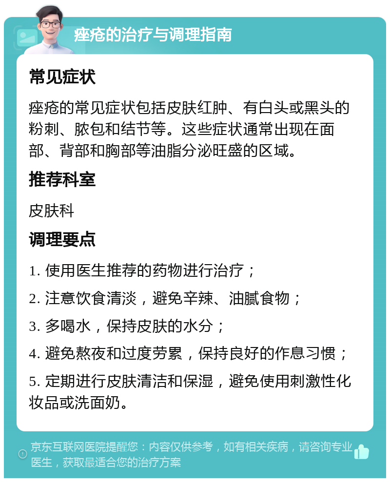 痤疮的治疗与调理指南 常见症状 痤疮的常见症状包括皮肤红肿、有白头或黑头的粉刺、脓包和结节等。这些症状通常出现在面部、背部和胸部等油脂分泌旺盛的区域。 推荐科室 皮肤科 调理要点 1. 使用医生推荐的药物进行治疗； 2. 注意饮食清淡，避免辛辣、油腻食物； 3. 多喝水，保持皮肤的水分； 4. 避免熬夜和过度劳累，保持良好的作息习惯； 5. 定期进行皮肤清洁和保湿，避免使用刺激性化妆品或洗面奶。