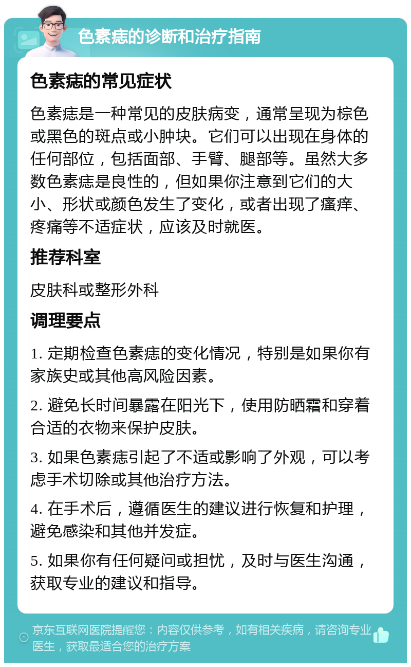 色素痣的诊断和治疗指南 色素痣的常见症状 色素痣是一种常见的皮肤病变，通常呈现为棕色或黑色的斑点或小肿块。它们可以出现在身体的任何部位，包括面部、手臂、腿部等。虽然大多数色素痣是良性的，但如果你注意到它们的大小、形状或颜色发生了变化，或者出现了瘙痒、疼痛等不适症状，应该及时就医。 推荐科室 皮肤科或整形外科 调理要点 1. 定期检查色素痣的变化情况，特别是如果你有家族史或其他高风险因素。 2. 避免长时间暴露在阳光下，使用防晒霜和穿着合适的衣物来保护皮肤。 3. 如果色素痣引起了不适或影响了外观，可以考虑手术切除或其他治疗方法。 4. 在手术后，遵循医生的建议进行恢复和护理，避免感染和其他并发症。 5. 如果你有任何疑问或担忧，及时与医生沟通，获取专业的建议和指导。