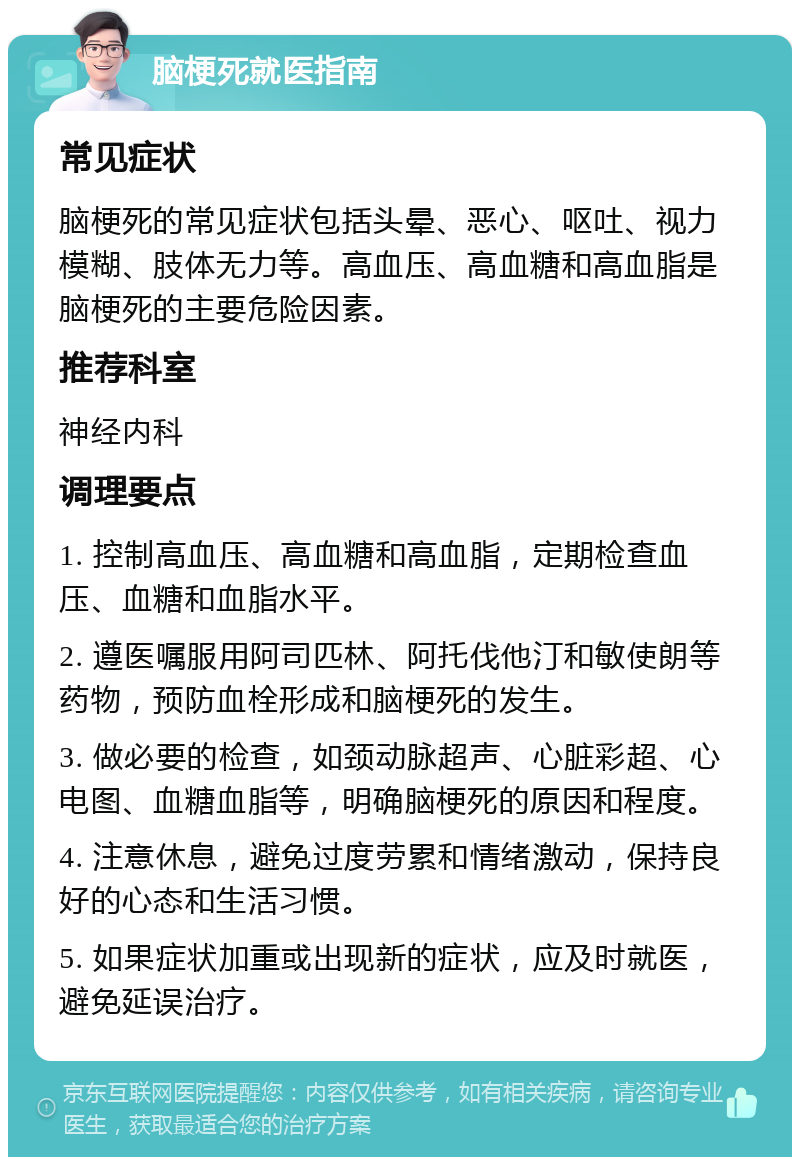 脑梗死就医指南 常见症状 脑梗死的常见症状包括头晕、恶心、呕吐、视力模糊、肢体无力等。高血压、高血糖和高血脂是脑梗死的主要危险因素。 推荐科室 神经内科 调理要点 1. 控制高血压、高血糖和高血脂，定期检查血压、血糖和血脂水平。 2. 遵医嘱服用阿司匹林、阿托伐他汀和敏使朗等药物，预防血栓形成和脑梗死的发生。 3. 做必要的检查，如颈动脉超声、心脏彩超、心电图、血糖血脂等，明确脑梗死的原因和程度。 4. 注意休息，避免过度劳累和情绪激动，保持良好的心态和生活习惯。 5. 如果症状加重或出现新的症状，应及时就医，避免延误治疗。