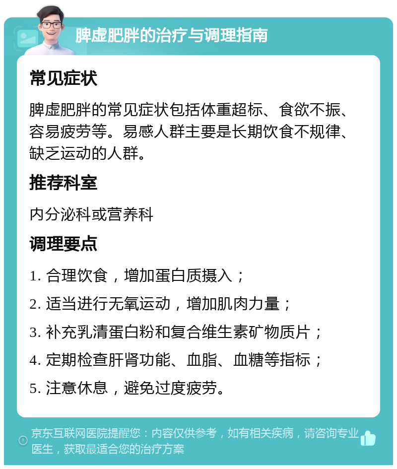 脾虚肥胖的治疗与调理指南 常见症状 脾虚肥胖的常见症状包括体重超标、食欲不振、容易疲劳等。易感人群主要是长期饮食不规律、缺乏运动的人群。 推荐科室 内分泌科或营养科 调理要点 1. 合理饮食，增加蛋白质摄入； 2. 适当进行无氧运动，增加肌肉力量； 3. 补充乳清蛋白粉和复合维生素矿物质片； 4. 定期检查肝肾功能、血脂、血糖等指标； 5. 注意休息，避免过度疲劳。