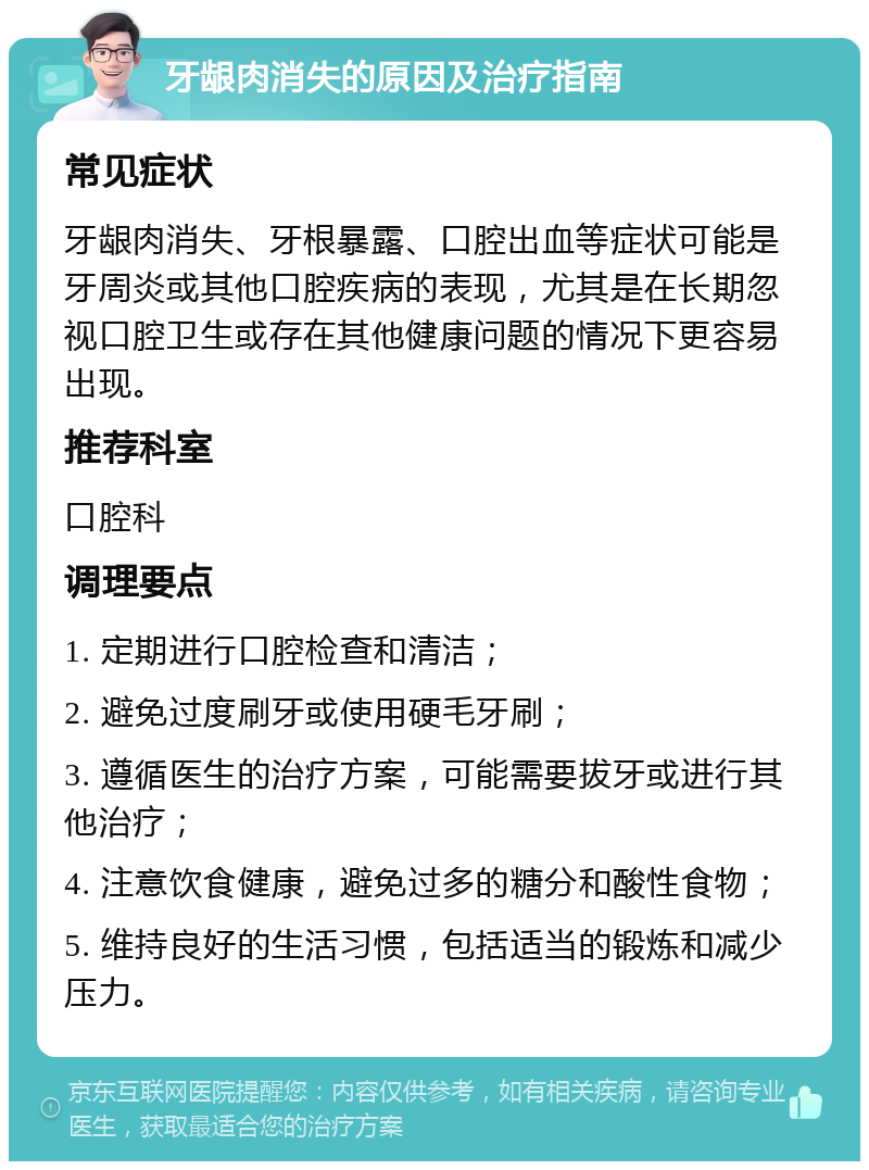 牙龈肉消失的原因及治疗指南 常见症状 牙龈肉消失、牙根暴露、口腔出血等症状可能是牙周炎或其他口腔疾病的表现，尤其是在长期忽视口腔卫生或存在其他健康问题的情况下更容易出现。 推荐科室 口腔科 调理要点 1. 定期进行口腔检查和清洁； 2. 避免过度刷牙或使用硬毛牙刷； 3. 遵循医生的治疗方案，可能需要拔牙或进行其他治疗； 4. 注意饮食健康，避免过多的糖分和酸性食物； 5. 维持良好的生活习惯，包括适当的锻炼和减少压力。