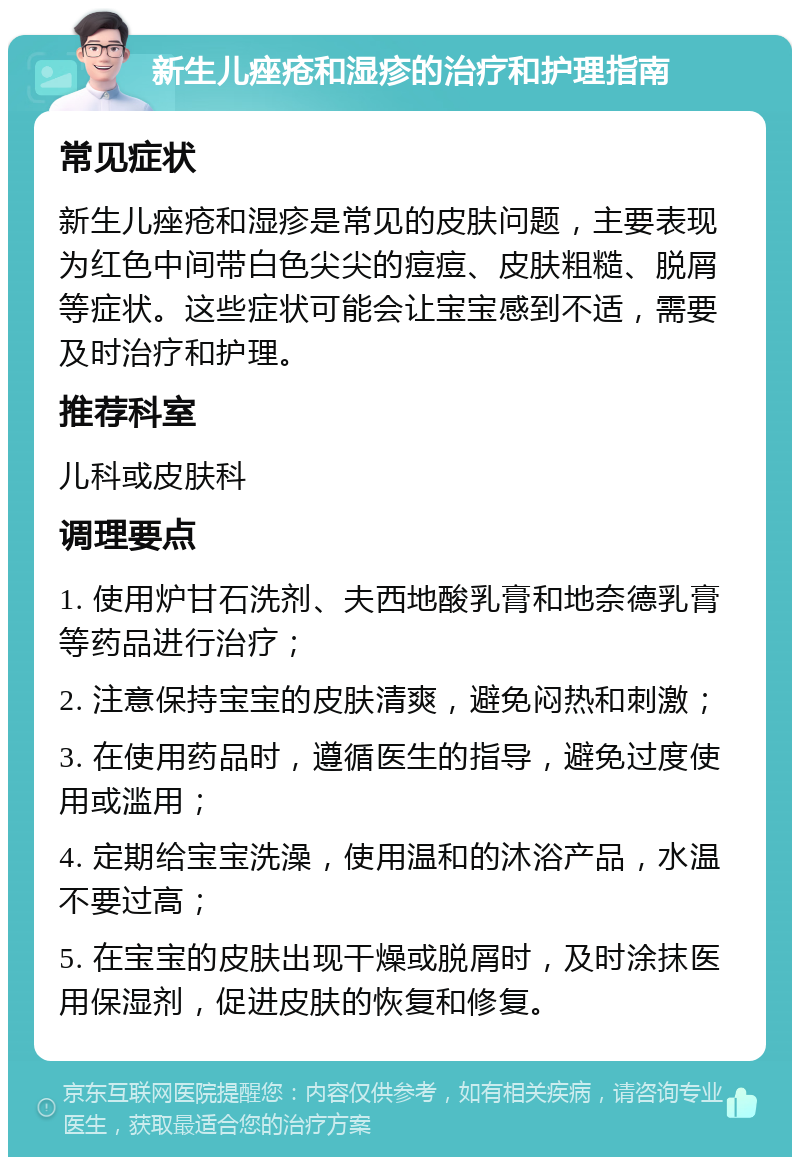 新生儿痤疮和湿疹的治疗和护理指南 常见症状 新生儿痤疮和湿疹是常见的皮肤问题，主要表现为红色中间带白色尖尖的痘痘、皮肤粗糙、脱屑等症状。这些症状可能会让宝宝感到不适，需要及时治疗和护理。 推荐科室 儿科或皮肤科 调理要点 1. 使用炉甘石洗剂、夫西地酸乳膏和地奈德乳膏等药品进行治疗； 2. 注意保持宝宝的皮肤清爽，避免闷热和刺激； 3. 在使用药品时，遵循医生的指导，避免过度使用或滥用； 4. 定期给宝宝洗澡，使用温和的沐浴产品，水温不要过高； 5. 在宝宝的皮肤出现干燥或脱屑时，及时涂抹医用保湿剂，促进皮肤的恢复和修复。