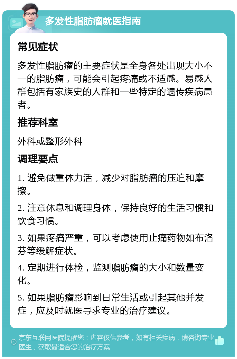 多发性脂肪瘤就医指南 常见症状 多发性脂肪瘤的主要症状是全身各处出现大小不一的脂肪瘤，可能会引起疼痛或不适感。易感人群包括有家族史的人群和一些特定的遗传疾病患者。 推荐科室 外科或整形外科 调理要点 1. 避免做重体力活，减少对脂肪瘤的压迫和摩擦。 2. 注意休息和调理身体，保持良好的生活习惯和饮食习惯。 3. 如果疼痛严重，可以考虑使用止痛药物如布洛芬等缓解症状。 4. 定期进行体检，监测脂肪瘤的大小和数量变化。 5. 如果脂肪瘤影响到日常生活或引起其他并发症，应及时就医寻求专业的治疗建议。