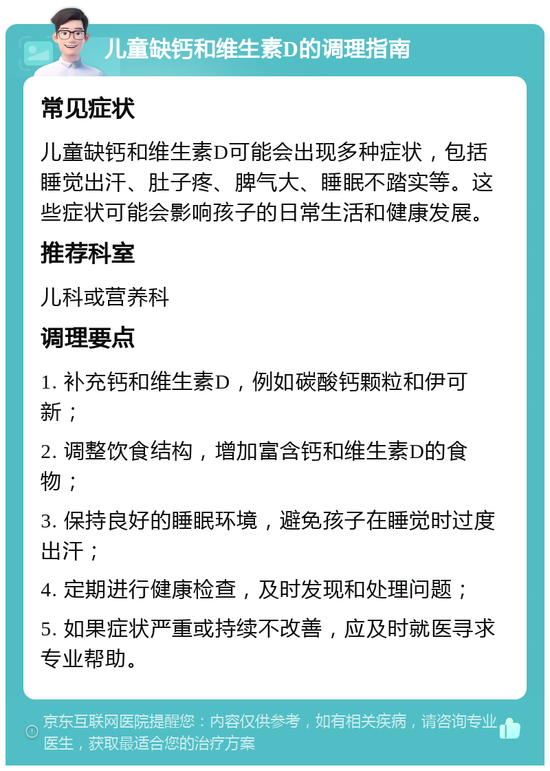 儿童缺钙和维生素D的调理指南 常见症状 儿童缺钙和维生素D可能会出现多种症状，包括睡觉出汗、肚子疼、脾气大、睡眠不踏实等。这些症状可能会影响孩子的日常生活和健康发展。 推荐科室 儿科或营养科 调理要点 1. 补充钙和维生素D，例如碳酸钙颗粒和伊可新； 2. 调整饮食结构，增加富含钙和维生素D的食物； 3. 保持良好的睡眠环境，避免孩子在睡觉时过度出汗； 4. 定期进行健康检查，及时发现和处理问题； 5. 如果症状严重或持续不改善，应及时就医寻求专业帮助。