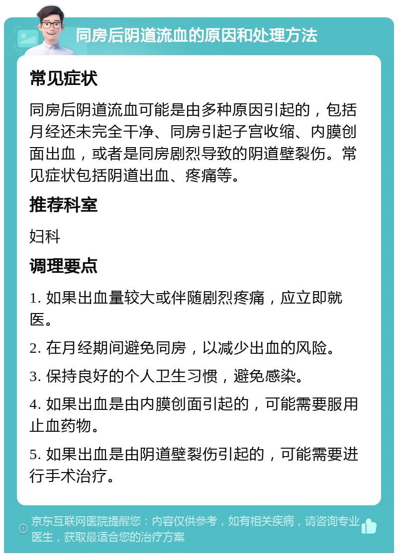 同房后阴道流血的原因和处理方法 常见症状 同房后阴道流血可能是由多种原因引起的，包括月经还未完全干净、同房引起子宫收缩、内膜创面出血，或者是同房剧烈导致的阴道壁裂伤。常见症状包括阴道出血、疼痛等。 推荐科室 妇科 调理要点 1. 如果出血量较大或伴随剧烈疼痛，应立即就医。 2. 在月经期间避免同房，以减少出血的风险。 3. 保持良好的个人卫生习惯，避免感染。 4. 如果出血是由内膜创面引起的，可能需要服用止血药物。 5. 如果出血是由阴道壁裂伤引起的，可能需要进行手术治疗。