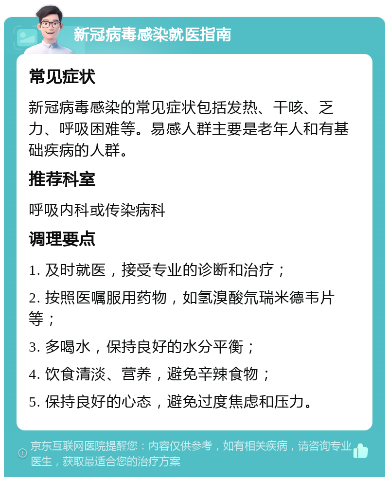 新冠病毒感染就医指南 常见症状 新冠病毒感染的常见症状包括发热、干咳、乏力、呼吸困难等。易感人群主要是老年人和有基础疾病的人群。 推荐科室 呼吸内科或传染病科 调理要点 1. 及时就医，接受专业的诊断和治疗； 2. 按照医嘱服用药物，如氢溴酸氘瑞米德韦片等； 3. 多喝水，保持良好的水分平衡； 4. 饮食清淡、营养，避免辛辣食物； 5. 保持良好的心态，避免过度焦虑和压力。