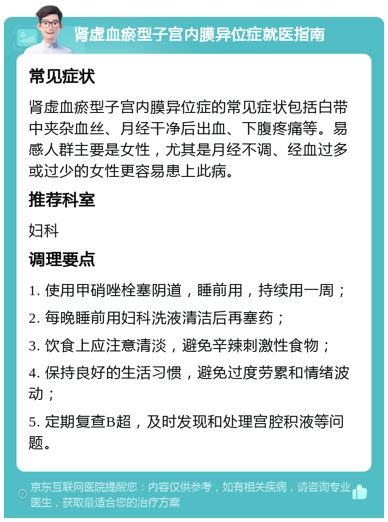 肾虚血瘀型子宫内膜异位症就医指南 常见症状 肾虚血瘀型子宫内膜异位症的常见症状包括白带中夹杂血丝、月经干净后出血、下腹疼痛等。易感人群主要是女性，尤其是月经不调、经血过多或过少的女性更容易患上此病。 推荐科室 妇科 调理要点 1. 使用甲硝唑栓塞阴道，睡前用，持续用一周； 2. 每晚睡前用妇科洗液清洁后再塞药； 3. 饮食上应注意清淡，避免辛辣刺激性食物； 4. 保持良好的生活习惯，避免过度劳累和情绪波动； 5. 定期复查B超，及时发现和处理宫腔积液等问题。