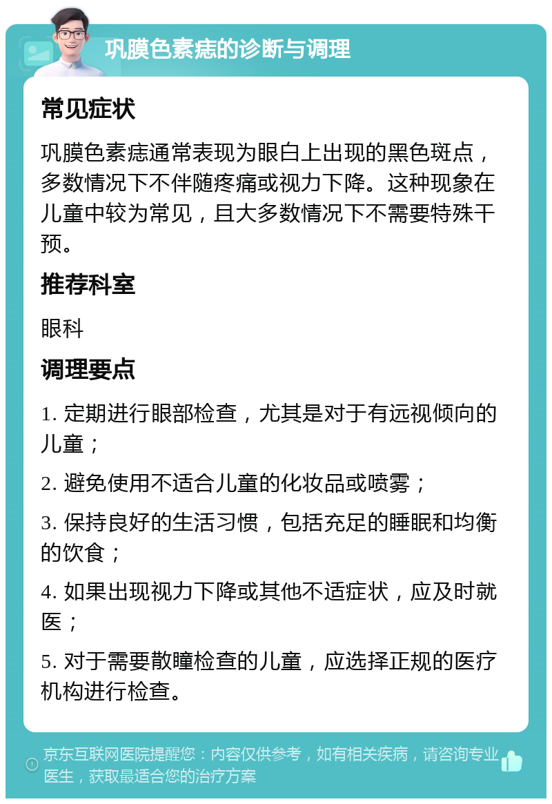 巩膜色素痣的诊断与调理 常见症状 巩膜色素痣通常表现为眼白上出现的黑色斑点，多数情况下不伴随疼痛或视力下降。这种现象在儿童中较为常见，且大多数情况下不需要特殊干预。 推荐科室 眼科 调理要点 1. 定期进行眼部检查，尤其是对于有远视倾向的儿童； 2. 避免使用不适合儿童的化妆品或喷雾； 3. 保持良好的生活习惯，包括充足的睡眠和均衡的饮食； 4. 如果出现视力下降或其他不适症状，应及时就医； 5. 对于需要散瞳检查的儿童，应选择正规的医疗机构进行检查。