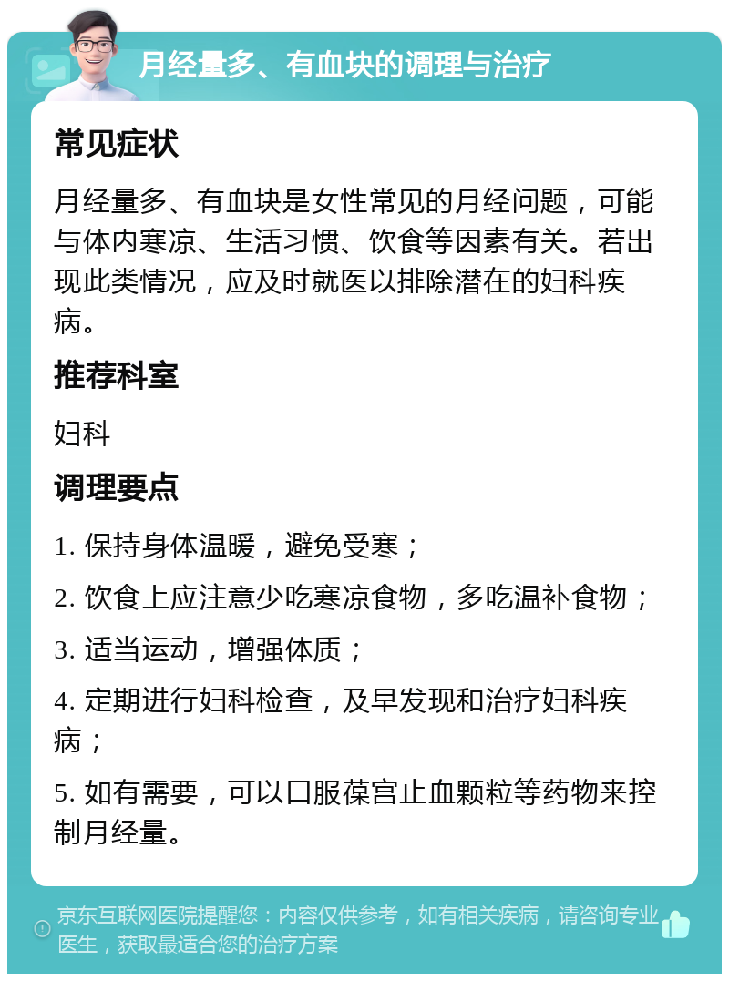 月经量多、有血块的调理与治疗 常见症状 月经量多、有血块是女性常见的月经问题，可能与体内寒凉、生活习惯、饮食等因素有关。若出现此类情况，应及时就医以排除潜在的妇科疾病。 推荐科室 妇科 调理要点 1. 保持身体温暖，避免受寒； 2. 饮食上应注意少吃寒凉食物，多吃温补食物； 3. 适当运动，增强体质； 4. 定期进行妇科检查，及早发现和治疗妇科疾病； 5. 如有需要，可以口服葆宫止血颗粒等药物来控制月经量。