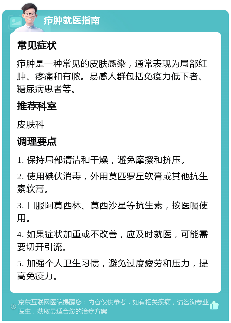 疖肿就医指南 常见症状 疖肿是一种常见的皮肤感染，通常表现为局部红肿、疼痛和有脓。易感人群包括免疫力低下者、糖尿病患者等。 推荐科室 皮肤科 调理要点 1. 保持局部清洁和干燥，避免摩擦和挤压。 2. 使用碘伏消毒，外用莫匹罗星软膏或其他抗生素软膏。 3. 口服阿莫西林、莫西沙星等抗生素，按医嘱使用。 4. 如果症状加重或不改善，应及时就医，可能需要切开引流。 5. 加强个人卫生习惯，避免过度疲劳和压力，提高免疫力。