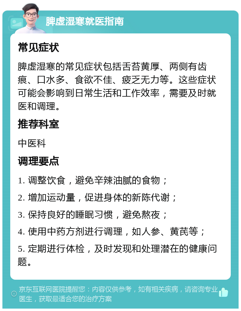 脾虚湿寒就医指南 常见症状 脾虚湿寒的常见症状包括舌苔黄厚、两侧有齿痕、口水多、食欲不佳、疲乏无力等。这些症状可能会影响到日常生活和工作效率，需要及时就医和调理。 推荐科室 中医科 调理要点 1. 调整饮食，避免辛辣油腻的食物； 2. 增加运动量，促进身体的新陈代谢； 3. 保持良好的睡眠习惯，避免熬夜； 4. 使用中药方剂进行调理，如人参、黄芪等； 5. 定期进行体检，及时发现和处理潜在的健康问题。