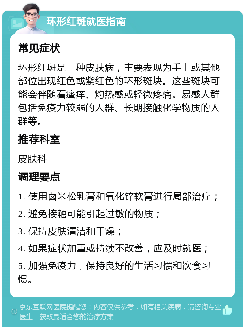 环形红斑就医指南 常见症状 环形红斑是一种皮肤病，主要表现为手上或其他部位出现红色或紫红色的环形斑块。这些斑块可能会伴随着瘙痒、灼热感或轻微疼痛。易感人群包括免疫力较弱的人群、长期接触化学物质的人群等。 推荐科室 皮肤科 调理要点 1. 使用卤米松乳膏和氧化锌软膏进行局部治疗； 2. 避免接触可能引起过敏的物质； 3. 保持皮肤清洁和干燥； 4. 如果症状加重或持续不改善，应及时就医； 5. 加强免疫力，保持良好的生活习惯和饮食习惯。