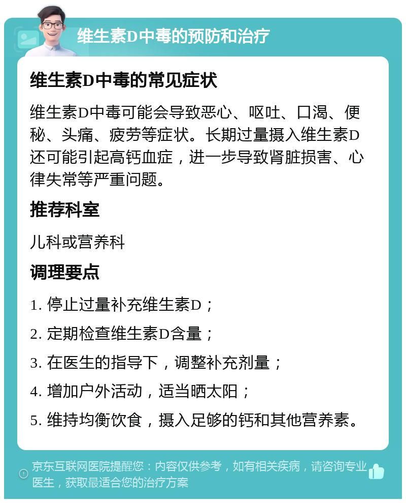 维生素D中毒的预防和治疗 维生素D中毒的常见症状 维生素D中毒可能会导致恶心、呕吐、口渴、便秘、头痛、疲劳等症状。长期过量摄入维生素D还可能引起高钙血症，进一步导致肾脏损害、心律失常等严重问题。 推荐科室 儿科或营养科 调理要点 1. 停止过量补充维生素D； 2. 定期检查维生素D含量； 3. 在医生的指导下，调整补充剂量； 4. 增加户外活动，适当晒太阳； 5. 维持均衡饮食，摄入足够的钙和其他营养素。