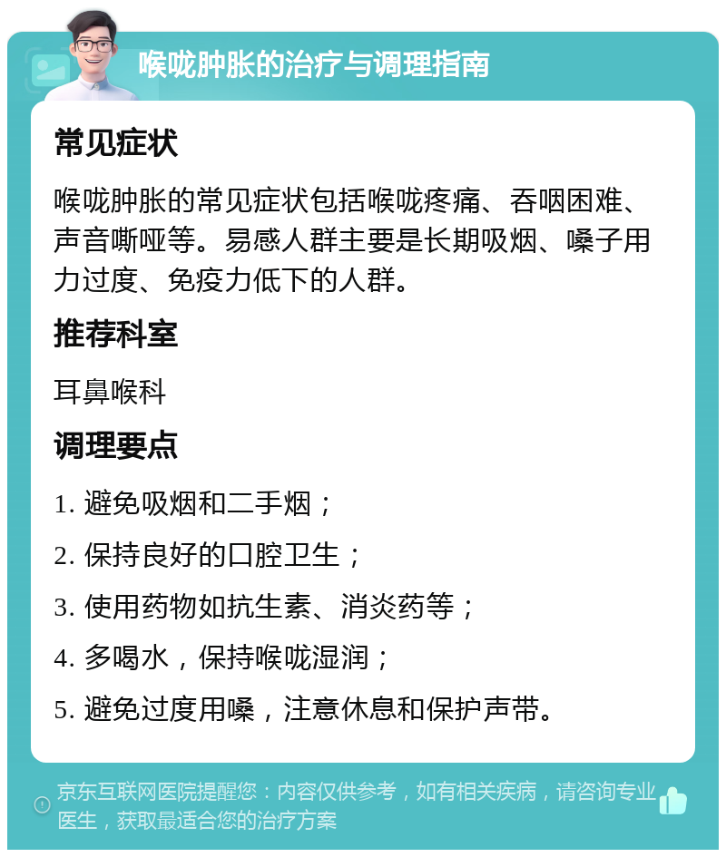 喉咙肿胀的治疗与调理指南 常见症状 喉咙肿胀的常见症状包括喉咙疼痛、吞咽困难、声音嘶哑等。易感人群主要是长期吸烟、嗓子用力过度、免疫力低下的人群。 推荐科室 耳鼻喉科 调理要点 1. 避免吸烟和二手烟； 2. 保持良好的口腔卫生； 3. 使用药物如抗生素、消炎药等； 4. 多喝水，保持喉咙湿润； 5. 避免过度用嗓，注意休息和保护声带。