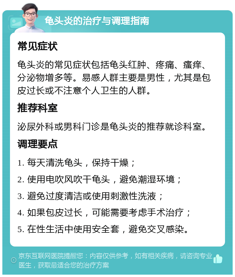 龟头炎的治疗与调理指南 常见症状 龟头炎的常见症状包括龟头红肿、疼痛、瘙痒、分泌物增多等。易感人群主要是男性，尤其是包皮过长或不注意个人卫生的人群。 推荐科室 泌尿外科或男科门诊是龟头炎的推荐就诊科室。 调理要点 1. 每天清洗龟头，保持干燥； 2. 使用电吹风吹干龟头，避免潮湿环境； 3. 避免过度清洁或使用刺激性洗液； 4. 如果包皮过长，可能需要考虑手术治疗； 5. 在性生活中使用安全套，避免交叉感染。