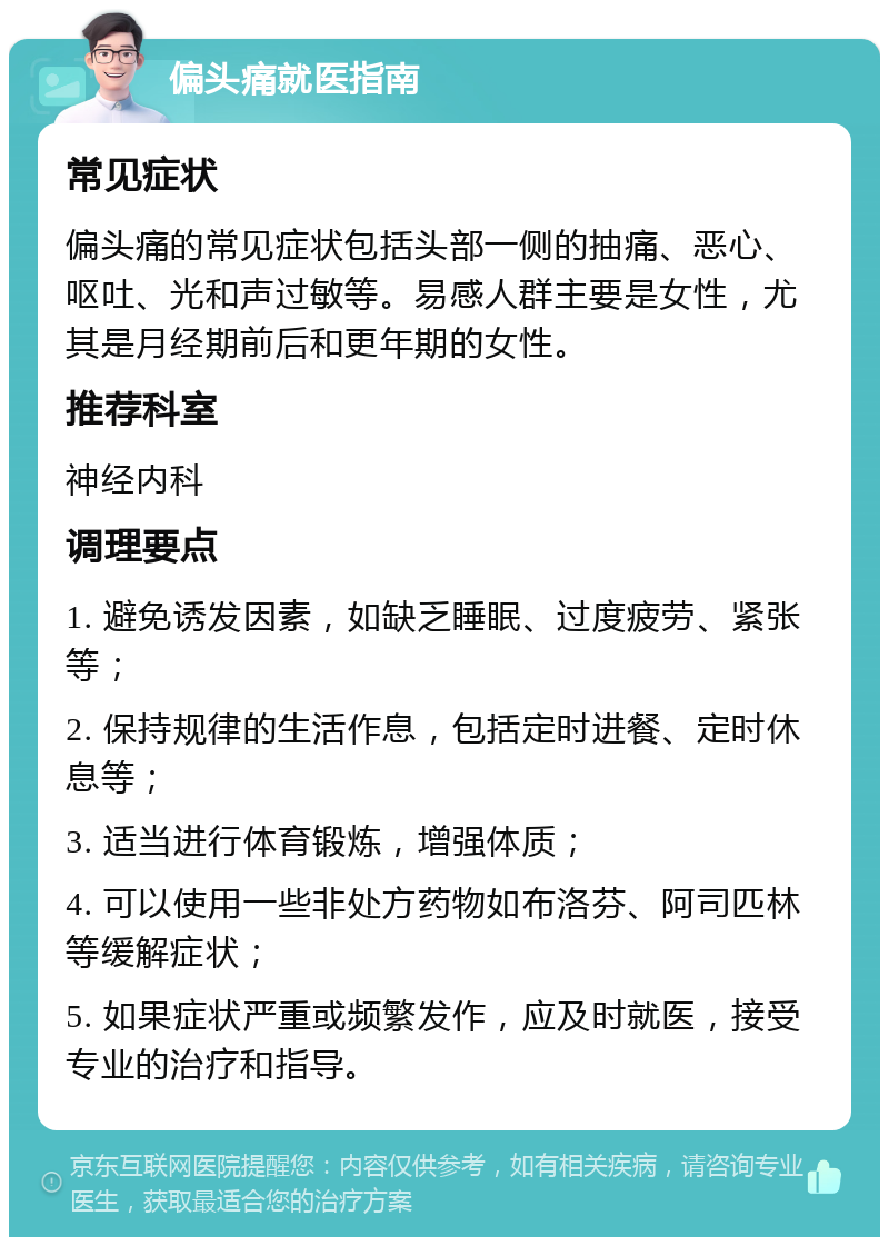 偏头痛就医指南 常见症状 偏头痛的常见症状包括头部一侧的抽痛、恶心、呕吐、光和声过敏等。易感人群主要是女性，尤其是月经期前后和更年期的女性。 推荐科室 神经内科 调理要点 1. 避免诱发因素，如缺乏睡眠、过度疲劳、紧张等； 2. 保持规律的生活作息，包括定时进餐、定时休息等； 3. 适当进行体育锻炼，增强体质； 4. 可以使用一些非处方药物如布洛芬、阿司匹林等缓解症状； 5. 如果症状严重或频繁发作，应及时就医，接受专业的治疗和指导。