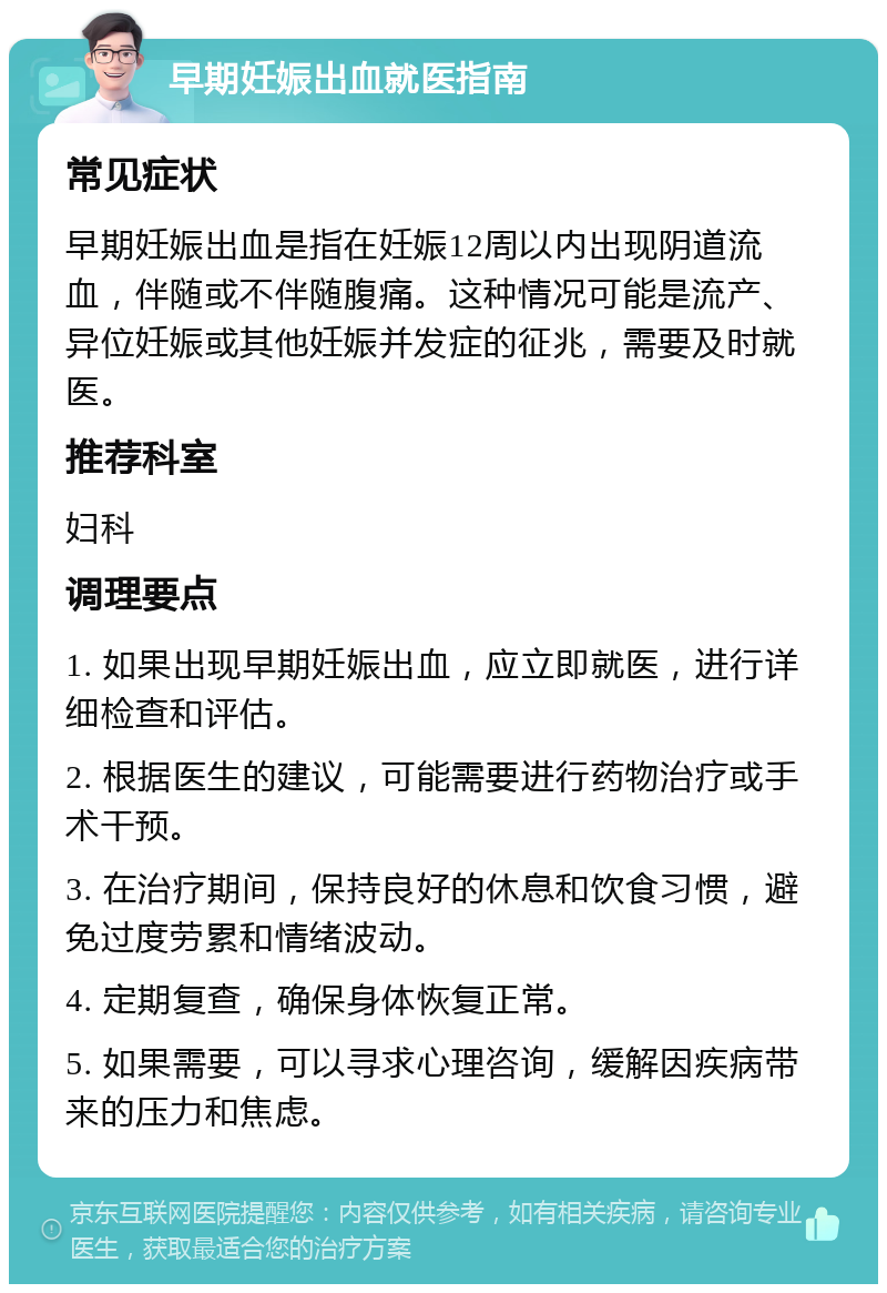 早期妊娠出血就医指南 常见症状 早期妊娠出血是指在妊娠12周以内出现阴道流血，伴随或不伴随腹痛。这种情况可能是流产、异位妊娠或其他妊娠并发症的征兆，需要及时就医。 推荐科室 妇科 调理要点 1. 如果出现早期妊娠出血，应立即就医，进行详细检查和评估。 2. 根据医生的建议，可能需要进行药物治疗或手术干预。 3. 在治疗期间，保持良好的休息和饮食习惯，避免过度劳累和情绪波动。 4. 定期复查，确保身体恢复正常。 5. 如果需要，可以寻求心理咨询，缓解因疾病带来的压力和焦虑。