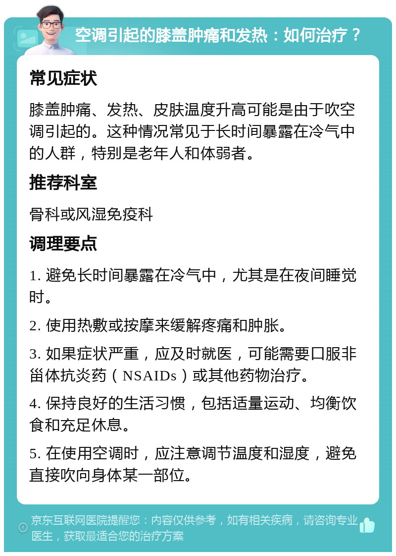 空调引起的膝盖肿痛和发热：如何治疗？ 常见症状 膝盖肿痛、发热、皮肤温度升高可能是由于吹空调引起的。这种情况常见于长时间暴露在冷气中的人群，特别是老年人和体弱者。 推荐科室 骨科或风湿免疫科 调理要点 1. 避免长时间暴露在冷气中，尤其是在夜间睡觉时。 2. 使用热敷或按摩来缓解疼痛和肿胀。 3. 如果症状严重，应及时就医，可能需要口服非甾体抗炎药（NSAIDs）或其他药物治疗。 4. 保持良好的生活习惯，包括适量运动、均衡饮食和充足休息。 5. 在使用空调时，应注意调节温度和湿度，避免直接吹向身体某一部位。