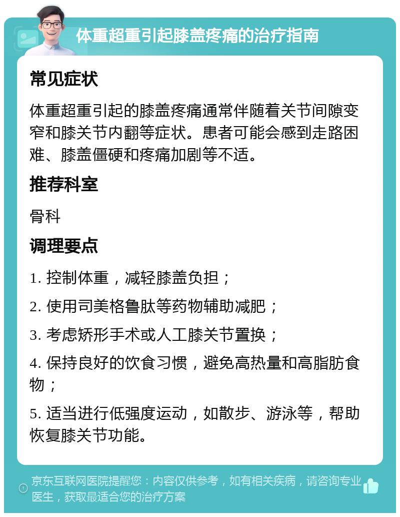 体重超重引起膝盖疼痛的治疗指南 常见症状 体重超重引起的膝盖疼痛通常伴随着关节间隙变窄和膝关节内翻等症状。患者可能会感到走路困难、膝盖僵硬和疼痛加剧等不适。 推荐科室 骨科 调理要点 1. 控制体重，减轻膝盖负担； 2. 使用司美格鲁肽等药物辅助减肥； 3. 考虑矫形手术或人工膝关节置换； 4. 保持良好的饮食习惯，避免高热量和高脂肪食物； 5. 适当进行低强度运动，如散步、游泳等，帮助恢复膝关节功能。