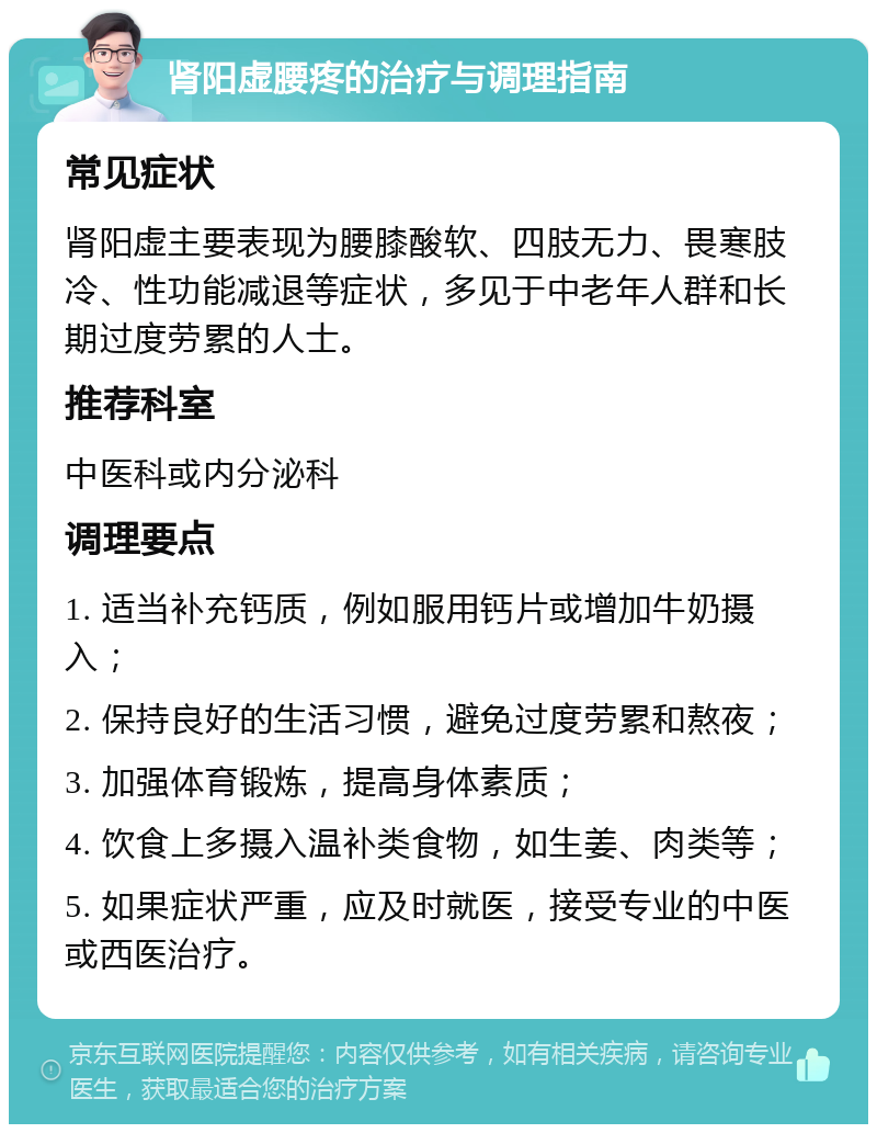 肾阳虚腰疼的治疗与调理指南 常见症状 肾阳虚主要表现为腰膝酸软、四肢无力、畏寒肢冷、性功能减退等症状，多见于中老年人群和长期过度劳累的人士。 推荐科室 中医科或内分泌科 调理要点 1. 适当补充钙质，例如服用钙片或增加牛奶摄入； 2. 保持良好的生活习惯，避免过度劳累和熬夜； 3. 加强体育锻炼，提高身体素质； 4. 饮食上多摄入温补类食物，如生姜、肉类等； 5. 如果症状严重，应及时就医，接受专业的中医或西医治疗。