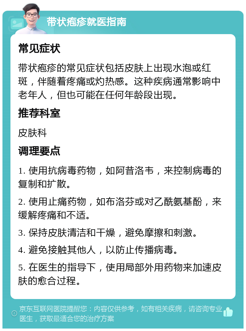 带状疱疹就医指南 常见症状 带状疱疹的常见症状包括皮肤上出现水泡或红斑，伴随着疼痛或灼热感。这种疾病通常影响中老年人，但也可能在任何年龄段出现。 推荐科室 皮肤科 调理要点 1. 使用抗病毒药物，如阿昔洛韦，来控制病毒的复制和扩散。 2. 使用止痛药物，如布洛芬或对乙酰氨基酚，来缓解疼痛和不适。 3. 保持皮肤清洁和干燥，避免摩擦和刺激。 4. 避免接触其他人，以防止传播病毒。 5. 在医生的指导下，使用局部外用药物来加速皮肤的愈合过程。