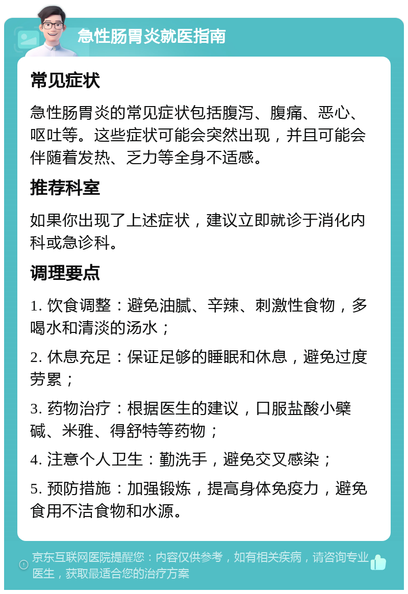 急性肠胃炎就医指南 常见症状 急性肠胃炎的常见症状包括腹泻、腹痛、恶心、呕吐等。这些症状可能会突然出现，并且可能会伴随着发热、乏力等全身不适感。 推荐科室 如果你出现了上述症状，建议立即就诊于消化内科或急诊科。 调理要点 1. 饮食调整：避免油腻、辛辣、刺激性食物，多喝水和清淡的汤水； 2. 休息充足：保证足够的睡眠和休息，避免过度劳累； 3. 药物治疗：根据医生的建议，口服盐酸小檗碱、米雅、得舒特等药物； 4. 注意个人卫生：勤洗手，避免交叉感染； 5. 预防措施：加强锻炼，提高身体免疫力，避免食用不洁食物和水源。