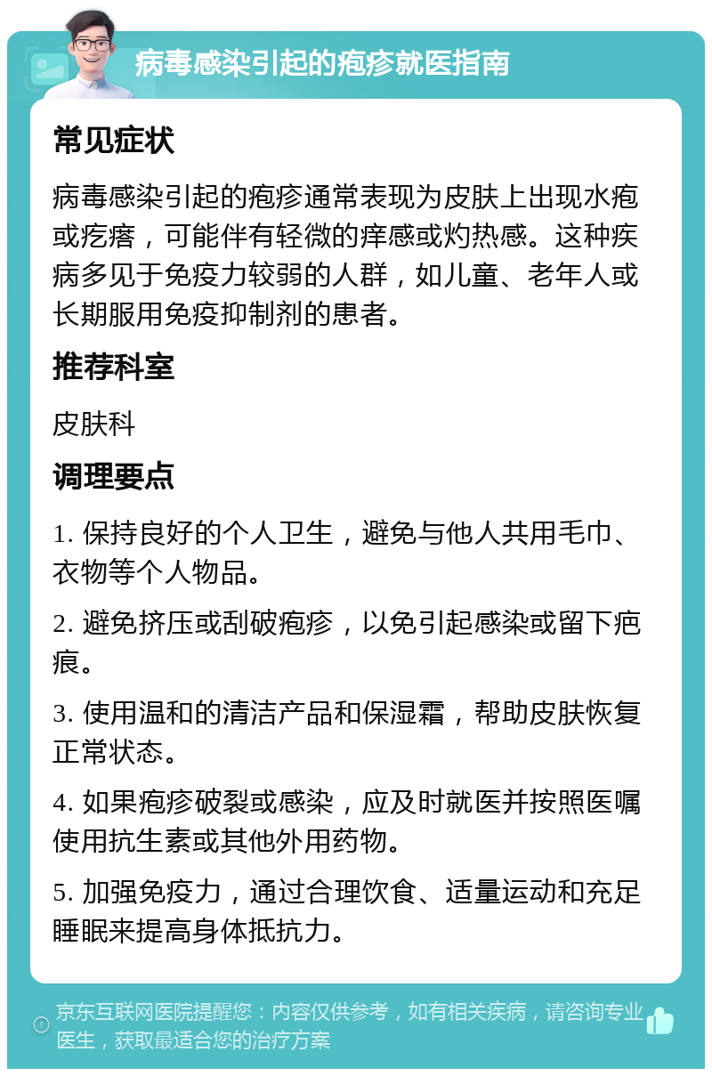 病毒感染引起的疱疹就医指南 常见症状 病毒感染引起的疱疹通常表现为皮肤上出现水疱或疙瘩，可能伴有轻微的痒感或灼热感。这种疾病多见于免疫力较弱的人群，如儿童、老年人或长期服用免疫抑制剂的患者。 推荐科室 皮肤科 调理要点 1. 保持良好的个人卫生，避免与他人共用毛巾、衣物等个人物品。 2. 避免挤压或刮破疱疹，以免引起感染或留下疤痕。 3. 使用温和的清洁产品和保湿霜，帮助皮肤恢复正常状态。 4. 如果疱疹破裂或感染，应及时就医并按照医嘱使用抗生素或其他外用药物。 5. 加强免疫力，通过合理饮食、适量运动和充足睡眠来提高身体抵抗力。