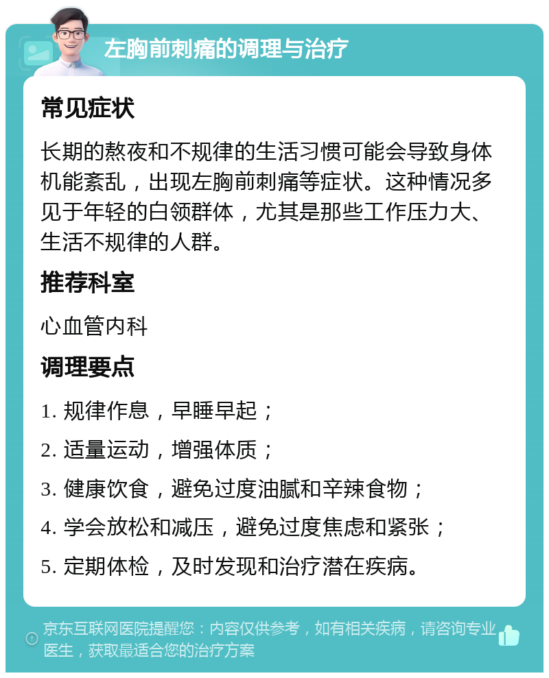 左胸前刺痛的调理与治疗 常见症状 长期的熬夜和不规律的生活习惯可能会导致身体机能紊乱，出现左胸前刺痛等症状。这种情况多见于年轻的白领群体，尤其是那些工作压力大、生活不规律的人群。 推荐科室 心血管内科 调理要点 1. 规律作息，早睡早起； 2. 适量运动，增强体质； 3. 健康饮食，避免过度油腻和辛辣食物； 4. 学会放松和减压，避免过度焦虑和紧张； 5. 定期体检，及时发现和治疗潜在疾病。